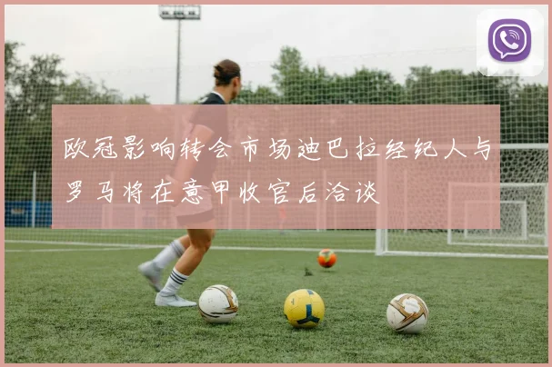 欧冠影响转会市场迪巴拉经纪人与罗马将在意甲收官后洽谈
