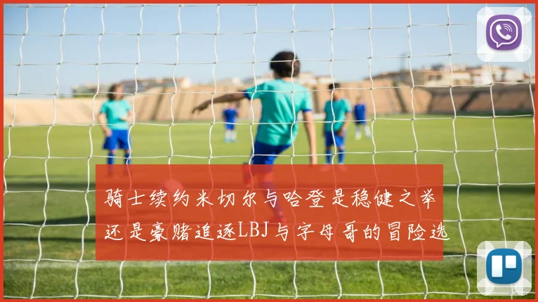 骑士续约米切尔与哈登是稳健之举还是豪赌追逐LBJ与字母哥的冒险选择