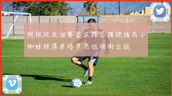 阿根廷友谊赛首发阵容揭晓梅西小蜘蛛缺席劳塔罗恩佐领衔出战