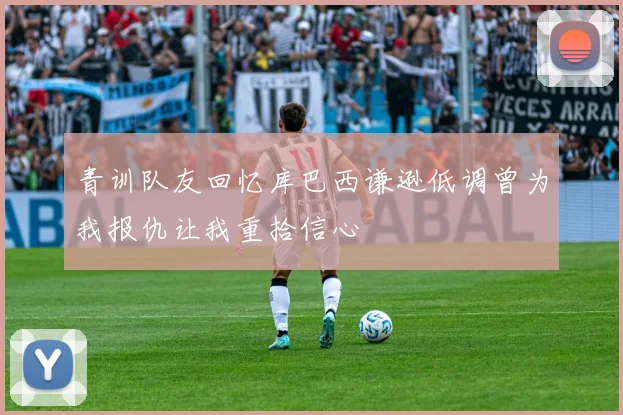 青训队友回忆库巴西谦逊低调曾为我报仇让我重拾信心