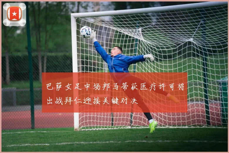 巴萨女足中场邦马蒂获医疗许可将出战拜仁迎接关键对决