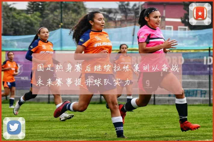 国足热身赛后继续拉练集训以备战未来赛事提升球队实力