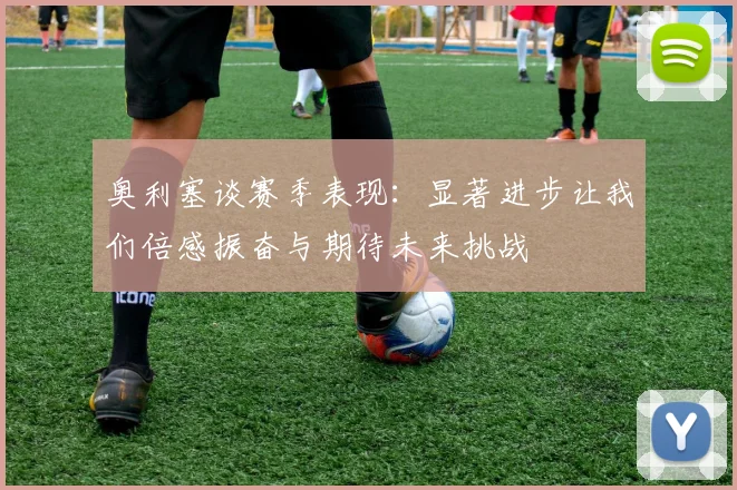奥利塞谈赛季表现：显著进步让我们倍感振奋与期待未来挑战